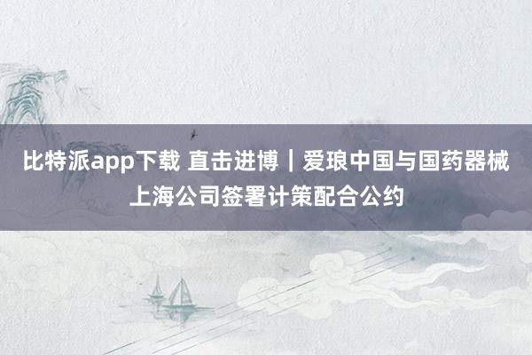 比特派app下载 直击进博｜爱琅中国与国药器械上海公司签署计策配合公约
