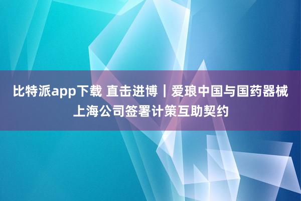 比特派app下载 直击进博｜爱琅中国与国药器械上海公司签署计策互助契约