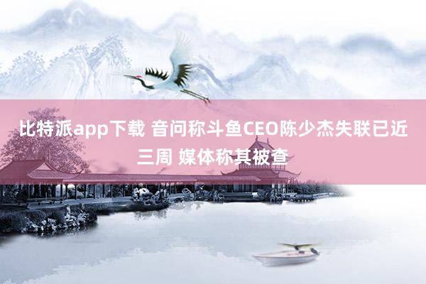 比特派app下载 音问称斗鱼CEO陈少杰失联已近三周 媒体称其被查