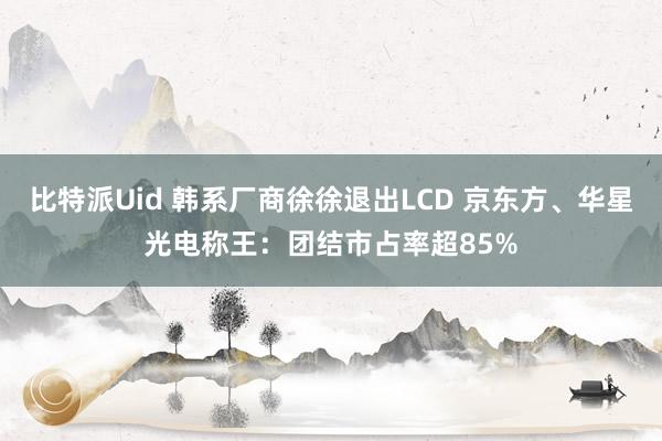 比特派Uid 韩系厂商徐徐退出LCD 京东方、华星光电称王：团结市占率超85%