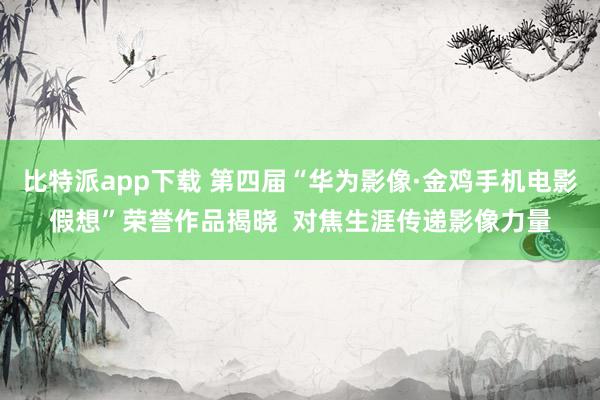 比特派app下载 第四届“华为影像·金鸡手机电影假想”荣誉作品揭晓  对焦生涯传递影像力量