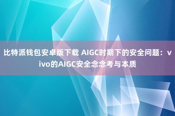 比特派钱包安卓版下载 AIGC时期下的安全问题：vivo的AIGC安全念念考与本质