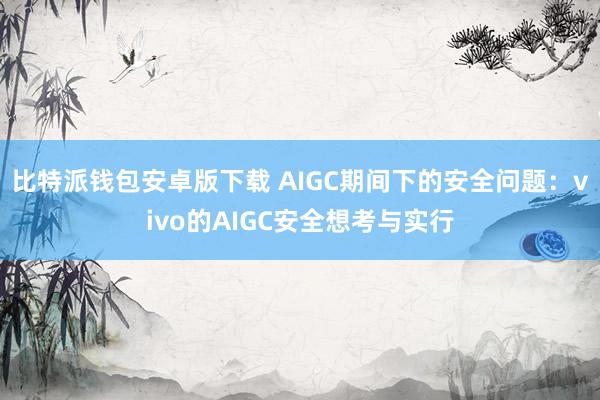 比特派钱包安卓版下载 AIGC期间下的安全问题：vivo的AIGC安全想考与实行