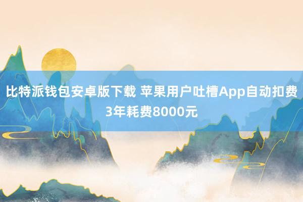 比特派钱包安卓版下载 苹果用户吐槽App自动扣费3年耗费8000元