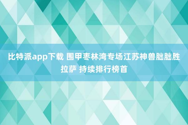 比特派app下载 围甲枣林湾专场江苏神兽朏朏胜拉萨 持续排行榜首