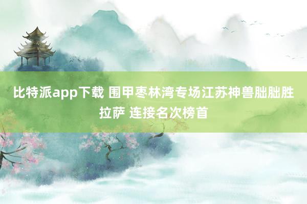 比特派app下载 围甲枣林湾专场江苏神兽朏朏胜拉萨 连接名次榜首
