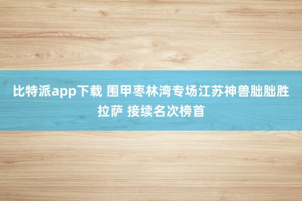 比特派app下载 围甲枣林湾专场江苏神兽朏朏胜拉萨 接续名次榜首